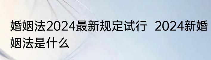 婚姻法2024最新规定试行  2024新婚姻法是什么