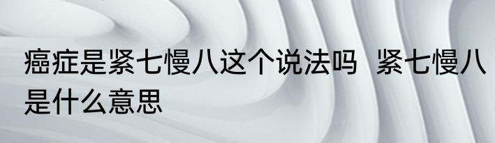 癌症是紧七慢八这个说法吗  紧七慢八是什么意思