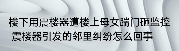 楼下用震楼器遭楼上母女踹门砸监控   震楼器引发的邻里纠纷怎么回事