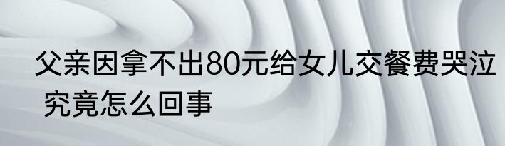  父亲因拿不出80元给女儿交餐费哭泣  究竟怎么回事