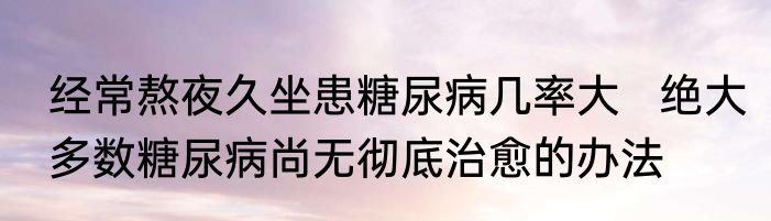 经常熬夜久坐患糖尿病几率大   绝大多数糖尿病尚无彻底治愈的办法