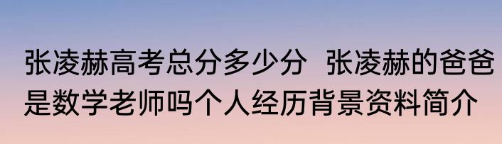 张凌赫高考总分多少分  张凌赫的爸爸是数学老师吗个人经历背景资料简介
