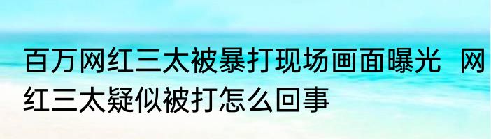 百万网红三太被暴打现场画面曝光  网红三太疑似被打怎么回事