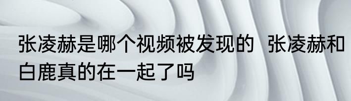 张凌赫是哪个视频被发现的  张凌赫和白鹿真的在一起了吗