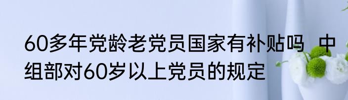 60多年党龄老党员国家有补贴吗  中组部对60岁以上党员的规定