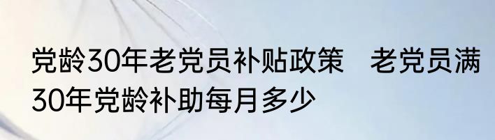 党龄30年老党员补贴政策   老党员满30年党龄补助每月多少
