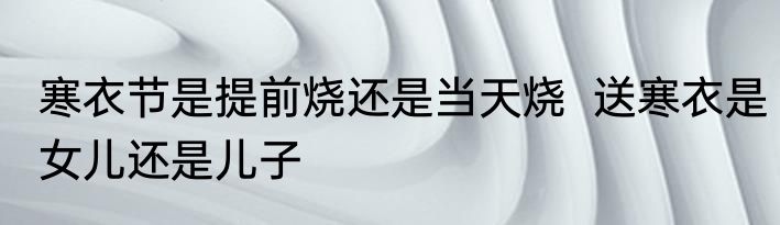 寒衣节是提前烧还是当天烧  送寒衣是女儿还是儿子