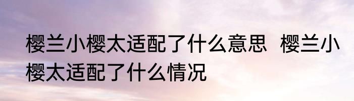 樱兰小樱太适配了什么意思  樱兰小樱太适配了什么情况