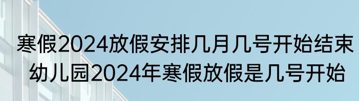 寒假2024放假安排几月几号开始结束  幼儿园2024年寒假放假是几号开始