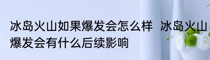 冰岛火山如果爆发会怎么样  冰岛火山爆发会有什么后续影响