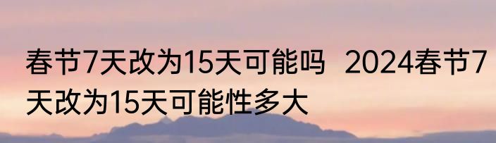 春节7天改为15天可能吗  2024春节7天改为15天可能性多大