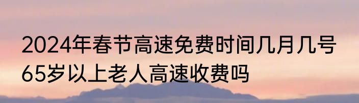 2024年春节高速免费时间几月几号  65岁以上老人高速收费吗