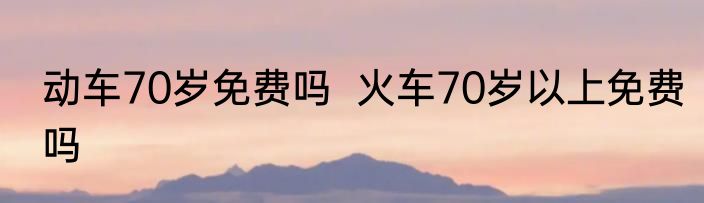 动车70岁免费吗  火车70岁以上免费吗