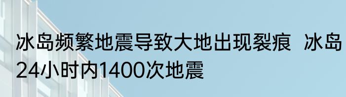 冰岛频繁地震导致大地出现裂痕  冰岛24小时内1400次地震