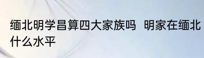 缅北明学昌算四大家族吗  明家在缅北什么水平