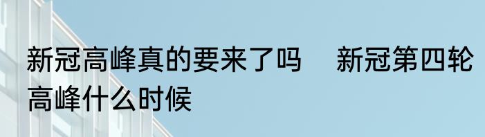 新冠高峰真的要来了吗    新冠第四轮高峰什么时候