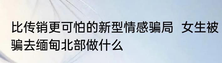 比传销更可怕的新型情感骗局  女生被骗去缅甸北部做什么