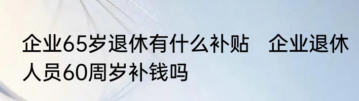 企业65岁退休有什么补贴   企业退休人员60周岁补钱吗
