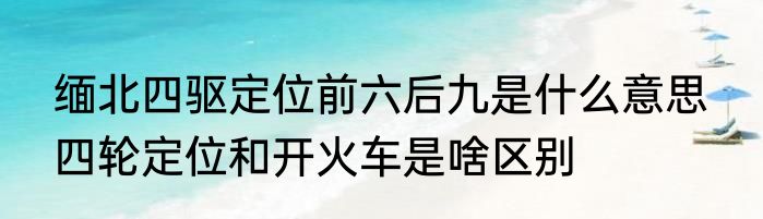 缅北四驱定位前六后九是什么意思  四轮定位和开火车是啥区别