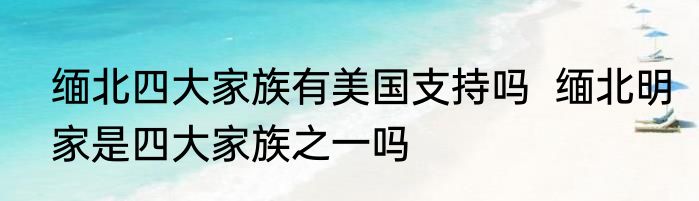 缅北四大家族有美国支持吗  缅北明家是四大家族之一吗