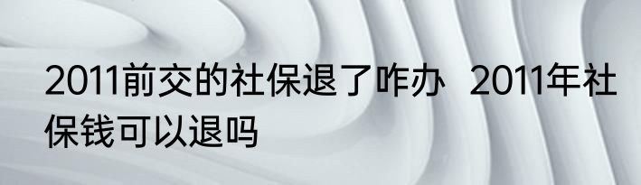 2011前交的社保退了咋办  2011年社保钱可以退吗