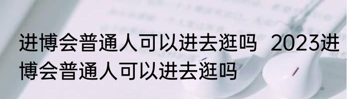 进博会普通人可以进去逛吗  2023进博会普通人可以进去逛吗