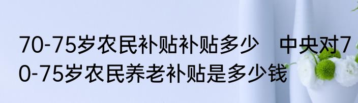 70-75岁农民补贴补贴多少   中央对70-75岁农民养老补贴是多少钱