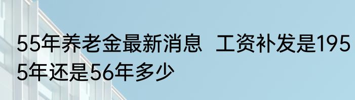 55年养老金最新消息  工资补发是1955年还是56年多少