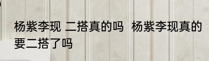 杨紫李现 二搭真的吗  杨紫李现真的要二搭了吗