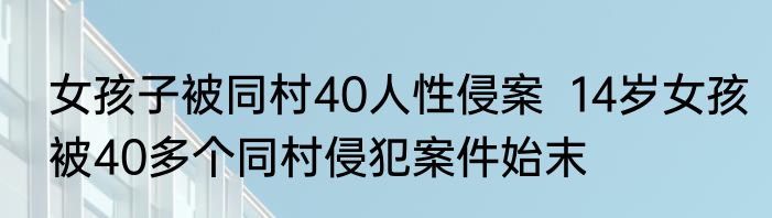 女孩子被同村40人性侵案  14岁女孩被40多个同村侵犯案件始末