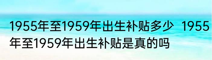 1955年至1959年出生补贴多少  1955年至1959年出生补贴是真的吗