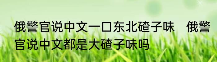 俄警官说中文一口东北碴子味   俄警官说中文都是大碴子味吗