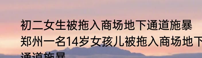 初二女生被拖入商场地下通道施暴   郑州一名14岁女孩儿被拖入商场地下通道施暴