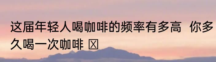这届年轻人喝咖啡的频率有多高  你多久喝一次咖啡 ​