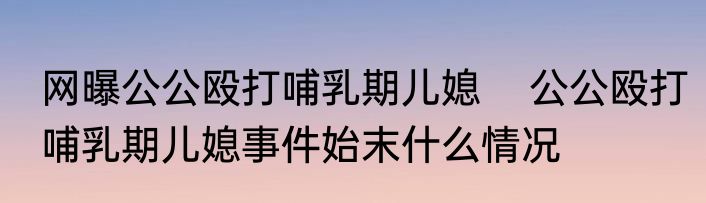 网曝公公殴打哺乳期儿媳    公公殴打哺乳期儿媳事件始末什么情况