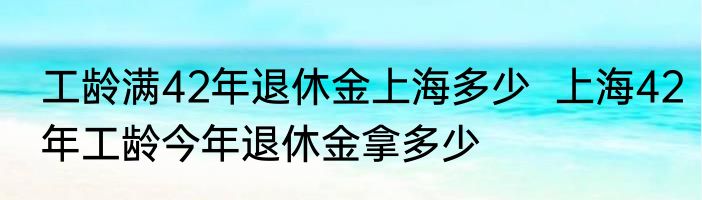 工龄满42年退休金上海多少  上海42年工龄今年退休金拿多少