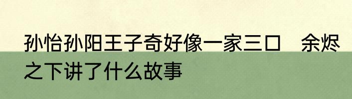 孙怡孙阳王子奇好像一家三口   余烬之下讲了什么故事