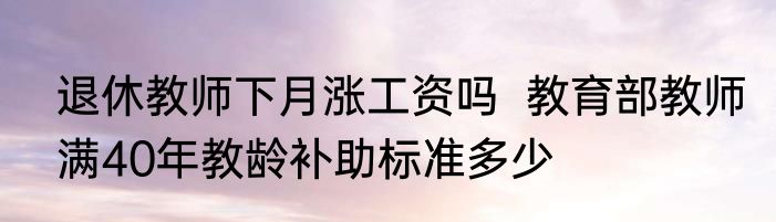 退休教师下月涨工资吗  教育部教师满40年教龄补助标准多少