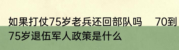 如果打仗75岁老兵还回部队吗    70到75岁退伍军人政策是什么