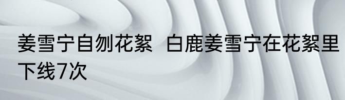 姜雪宁自刎花絮  白鹿姜雪宁在花絮里下线7次