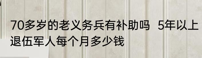 70多岁的老义务兵有补助吗  5年以上退伍军人每个月多少钱