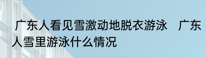  广东人看见雪激动地脱衣游泳   广东人雪里游泳什么情况