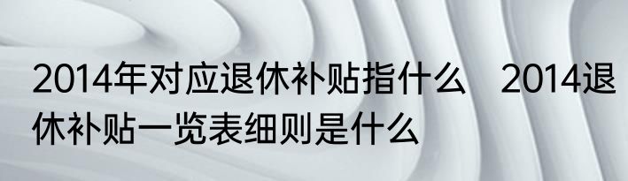 2014年对应退休补贴指什么   2014退休补贴一览表细则是什么