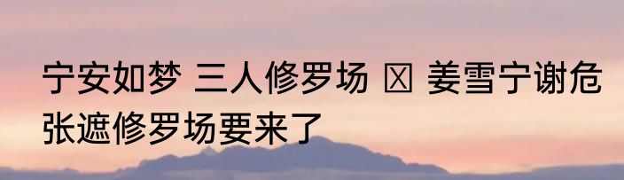 宁安如梦 三人修罗场   姜雪宁谢危张遮修罗场要来了