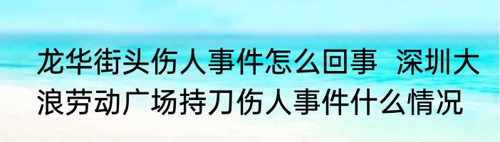 龙华街头伤人事件怎么回事  深圳大浪劳动广场持刀伤人事件什么情况