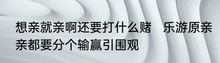 想亲就亲啊还要打什么赌   乐游原亲亲都要分个输赢引围观