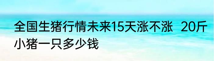 全国生猪行情未来15天涨不涨  20斤小猪一只多少钱
