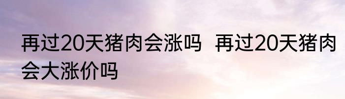 再过20天猪肉会涨吗  再过20天猪肉会大涨价吗