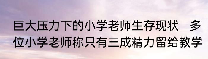 巨大压力下的小学老师生存现状   多位小学老师称只有三成精力留给教学