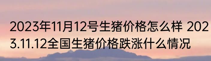 2023年11月12号生猪价格怎么样 2023.11.12全国生猪价格跌涨什么情况